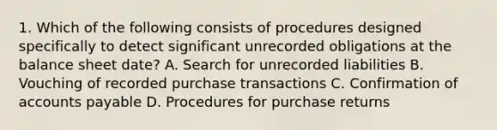 1. Which of the following consists of procedures designed specifically to detect significant unrecorded obligations at the balance sheet date? A. Search for unrecorded liabilities B. Vouching of recorded purchase transactions C. Confirmation of accounts payable D. Procedures for purchase returns