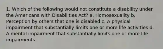 1. Which of the following would not constitute a disability under the Americans with Disabilities Act? a. Homosexuality b. Perception by others that one is disabled c. A physical impairment that substantially limits one or more life activities d. A mental impairment that substantially limits one or more life impairments