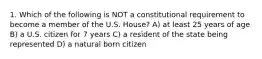 1. Which of the following is NOT a constitutional requirement to become a member of the U.S. House? A) at least 25 years of age B) a U.S. citizen for 7 years C) a resident of the state being represented D) a natural born citizen