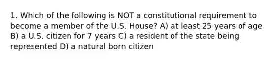 1. Which of the following is NOT a constitutional requirement to become a member of the U.S. House? A) at least 25 years of age B) a U.S. citizen for 7 years C) a resident of the state being represented D) a natural born citizen