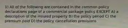 1) All of the following are contained in the common policy declarations page of a commercial package policy EXCEPT A) a description of the insured property B) the policy period C) the premium paid D) the policy cancellation provisions