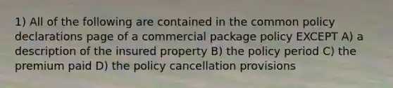 1) All of the following are contained in the common policy declarations page of a commercial package policy EXCEPT A) a description of the insured property B) the policy period C) the premium paid D) the policy cancellation provisions