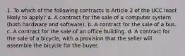 1. To which of the following contracts is Article 2 of the UCC least likely to apply? a. A contract for the sale of a computer system (both hardware and software). b. A contract for the sale of a bus. c. A contract for the sale of an office building. d. A contract for the sale of a bicycle, with a provision that the seller will assemble the bicycle for the buyer.