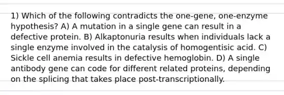 1) Which of the following contradicts the one-gene, one-enzyme hypothesis? A) A mutation in a single gene can result in a defective protein. B) Alkaptonuria results when individuals lack a single enzyme involved in the catalysis of homogentisic acid. C) Sickle cell anemia results in defective hemoglobin. D) A single antibody gene can code for different related proteins, depending on the splicing that takes place post-transcriptionally.