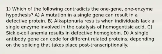 1) Which of the following contradicts the one-gene, one-enzyme hypothesis? A) A mutation in a single gene can result in a defective protein. B) Alkaptonuria results when individuals lack a single enzyme involved in the catalysis of homogentisic acid. C) Sickle-cell anemia results in defective hemoglobin. D) A single antibody gene can code for different related proteins, depending on the splicing that takes place post-transcriptionally.