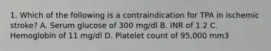 1. Which of the following is a contraindication for TPA in ischemic stroke? A. Serum glucose of 300 mg/dl B. INR of 1.2 C. Hemoglobin of 11 mg/dl D. Platelet count of 95,000 mm3