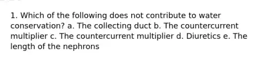 1. Which of the following does not contribute to water conservation? a. The collecting duct b. The countercurrent multiplier c. The countercurrent multiplier d. Diuretics e. The length of the nephrons