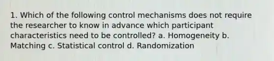 1. Which of the following control mechanisms does not require the researcher to know in advance which participant characteristics need to be controlled? a. Homogeneity b. Matching c. Statistical control d. Randomization