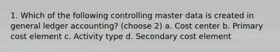 1. Which of the following controlling master data is created in general ledger accounting? (choose 2) a. Cost center b. Primary cost element c. Activity type d. Secondary cost element