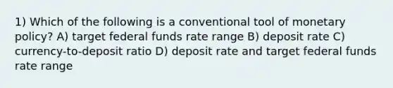 1) Which of the following is a conventional tool of monetary policy? A) target federal funds rate range B) deposit rate C) currency-to-deposit ratio D) deposit rate and target federal funds rate range