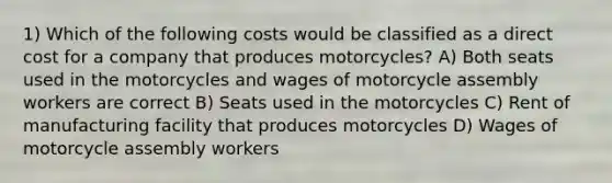 1) Which of the following costs would be classified as a direct cost for a company that produces motorcycles? A) Both seats used in the motorcycles and wages of motorcycle assembly workers are correct B) Seats used in the motorcycles C) Rent of manufacturing facility that produces motorcycles D) Wages of motorcycle assembly workers