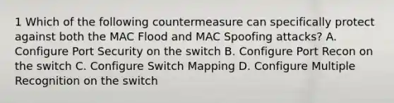 1 Which of the following countermeasure can specifically protect against both the MAC Flood and MAC Spoofing attacks? A. Configure Port Security on the switch B. Configure Port Recon on the switch C. Configure Switch Mapping D. Configure Multiple Recognition on the switch