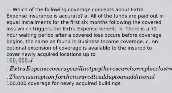 1. Which of the following coverage concepts about Extra Expense insurance is accurate? a. All of the funds are paid out in equal installments for the first six months following the covered loss which triggers the Extra Expense benefit. b. There is a 72 hour waiting period after a covered loss occurs before coverage begins, the same as found in Business Income coverage. c. An optional extension of coverage is available to the insured to cover newly acquired locations up to 100,000. d. Extra Expense coverage will not pay the research or replace lost required information. There is an option for the insured to add up to an additional100,000 coverage for newly acquired buildings.