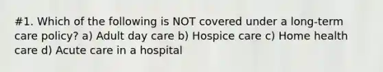 #1. Which of the following is NOT covered under a long-term care policy? a) Adult day care b) Hospice care c) Home health care d) Acute care in a hospital