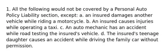 1. All the following would not be covered by a Personal Auto Policy Liability section, except: a. an insured damages another vehicle while riding a motorcycle. b. An insured causes injuries while operating a taxi. c. An auto mechanic has an accident while road testing the insured's vehicle. d. The insured's teenage daughter causes an accident while driving the family car without permission.