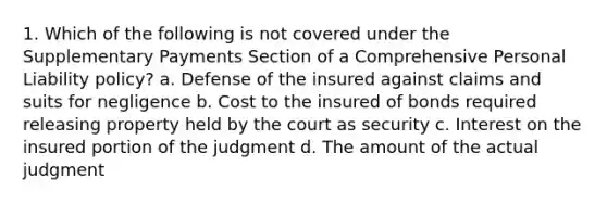 1. Which of the following is not covered under the Supplementary Payments Section of a Comprehensive Personal Liability policy? a. Defense of the insured against claims and suits for negligence b. Cost to the insured of bonds required releasing property held by the court as security c. Interest on the insured portion of the judgment d. The amount of the actual judgment