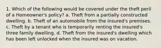 1. Which of the following would be covered under the theft peril of a Homeowner's policy? a. Theft from a partially constructed dwelling. b. Theft of an automobile from the insured's premises. c. Theft by a tenant who is temporarily renting the insured's three family dwelling. d. Theft from the insured's dwelling which has been left unlocked when the insured was on vacation.