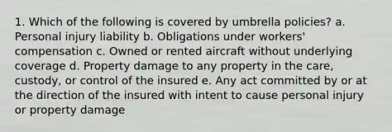 1. Which of the following is covered by umbrella policies? a. Personal injury liability b. Obligations under workers' compensation c. Owned or rented aircraft without underlying coverage d. Property damage to any property in the care, custody, or control of the insured e. Any act committed by or at the direction of the insured with intent to cause personal injury or property damage