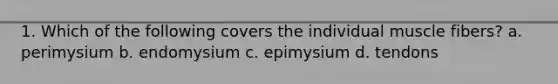 1. Which of the following covers the individual muscle fibers? a. perimysium b. endomysium c. epimysium d. tendons