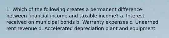 1. Which of the following creates a permanent difference between financial income and taxable income? a. Interest received on municipal bonds b. Warranty expenses c. Unearned rent revenue d. Accelerated depreciation plant and equipment