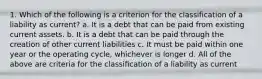 1. Which of the following is a criterion for the classification of a liability as current? a. It is a debt that can be paid from existing current assets. b. It is a debt that can be paid through the creation of other current liabilities c. It must be paid within one year or the operating cycle, whichever is longer d. All of the above are criteria for the classification of a liability as current