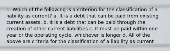 1. Which of the following is a criterion for the classification of a liability as current? a. It is a debt that can be paid from existing current assets. b. It is a debt that can be paid through the creation of other current liabilities c. It must be paid within one year or the operating cycle, whichever is longer d. All of the above are criteria for the classification of a liability as current