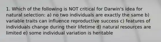 1. Which of the following is NOT critical for Darwin's idea for natural selection: a) no two individuals are exactly the same b) variable traits can influence reproductive success c) features of individuals change during their lifetime d) natural resources are limited e) some individual variation is heritable