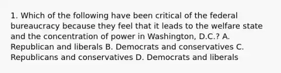 1. Which of the following have been critical of the federal bureaucracy because they feel that it leads to the welfare state and the concentration of power in Washington, D.C.? A. Republican and liberals B. Democrats and conservatives C. Republicans and conservatives D. Democrats and liberals