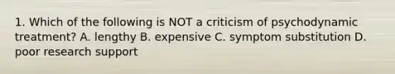 1. Which of the following is NOT a criticism of psychodynamic treatment? A. lengthy B. expensive C. symptom substitution D. poor research support