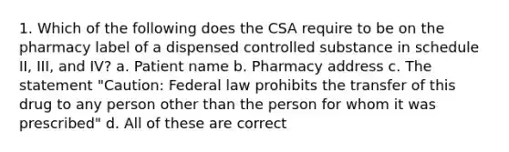 1. Which of the following does the CSA require to be on the pharmacy label of a dispensed controlled substance in schedule II, III, and IV? a. Patient name b. Pharmacy address c. The statement "Caution: Federal law prohibits the transfer of this drug to any person other than the person for whom it was prescribed" d. All of these are correct