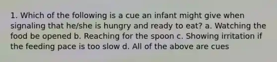 1. Which of the following is a cue an infant might give when signaling that he/she is hungry and ready to eat? a. Watching the food be opened b. Reaching for the spoon c. Showing irritation if the feeding pace is too slow d. All of the above are cues