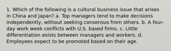 1. Which of the following is a cultural business issue that arises in China and Japan? a. Top managers tend to make decisions independently, without seeking consensus from others. b. A four-day work week conflicts with U.S. based firms. c. Little differentiation exists between managers and workers. d. Employees expect to be promoted based on their age.