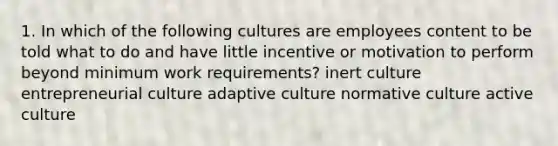 1. In which of the following cultures are employees content to be told what to do and have little incentive or motivation to perform beyond minimum work requirements? inert culture entrepreneurial culture adaptive culture normative culture active culture