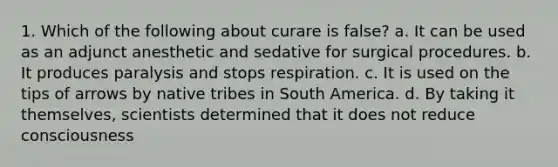 1. Which of the following about curare is false? a. It can be used as an adjunct anesthetic and sedative for surgical procedures. b. It produces paralysis and stops respiration. c. It is used on the tips of arrows by native tribes in South America. d. By taking it themselves, scientists determined that it does not reduce consciousness