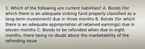 1. Which of the following are current liabilities? A. Bonds (for which there is an adequate sinking fund properly classified as a long-term investment) due in three months B. Bonds (for which there is an adequate appropriation of retained earnings) due in eleven months C. Bonds to be refunded when due in eight months, there being no doubt about the marketability of the refunding issue