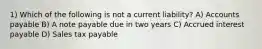 1) Which of the following is not a current liability? A) Accounts payable B) A note payable due in two years C) Accrued interest payable D) Sales tax payable