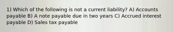 1) Which of the following is not a current liability? A) Accounts payable B) A note payable due in two years C) Accrued interest payable D) Sales tax payable