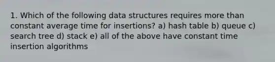 1. Which of the following data structures requires more than constant average time for insertions? a) hash table b) queue c) search tree d) stack e) all of the above have constant time insertion algorithms