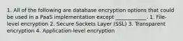 1. All of the following are database encryption options that could be used in a PaaS implementation except ____________. 1. File-level encryption 2. Secure Sockets Layer (SSL) 3. Transparent encryption 4. Application-level encryption