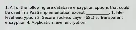 1. All of the following are database encryption options that could be used in a PaaS implementation except ____________. 1. File-level encryption 2. Secure Sockets Layer (SSL) 3. Transparent encryption 4. Application-level encryption