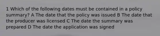 1 Which of the following dates must be contained in a policy summary? A The date that the policy was issued B The date that the producer was licensed C The date the summary was prepared D The date the application was signed