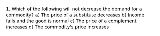 1. Which of the following will not decrease the demand for a commodity? a) The price of a substitute decreases b) Income falls and the good is normal c) The price of a complement increases d) The commodity's price increases