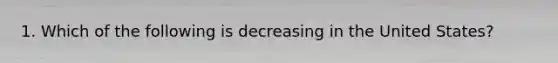 1. Which of the following is decreasing in the United States?