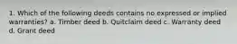 1. Which of the following deeds contains no expressed or implied warranties? a. Timber deed b. Quitclaim deed c. Warranty deed d. Grant deed