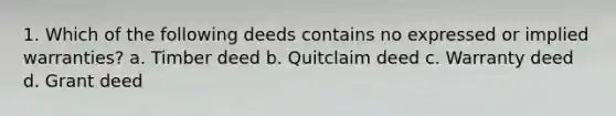 1. Which of the following deeds contains no expressed or implied warranties? a. Timber deed b. Quitclaim deed c. Warranty deed d. Grant deed