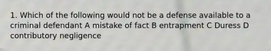 1. Which of the following would not be a defense available to a criminal defendant A mistake of fact B entrapment C Duress D contributory negligence