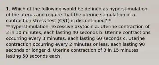 1. Which of the following would be defined as hyperstimulation of the uterus and require that the uterine stimulation of a contraction stress test (CST) is discontinued? * **hyperstimulation- excessive oxytocin a. Uterine contraction of 3 in 10 minutes, each lasting 40 seconds b. Uterine contractions occurring every 3 minutes, each lasting 60 seconds c. Uterine contraction occurring every 2 minutes or less, each lasting 90 seconds or longer d. Uterine contraction of 3 in 15 minutes lasting 50 seconds each