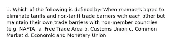 1. Which of the following is defined by: When members agree to eliminate tariffs and non-tariff trade barriers with each other but maintain their own trade barriers with non-member countries (e.g. NAFTA) a. Free Trade Area b. Customs Union c. Common Market d. Economic and Monetary Union