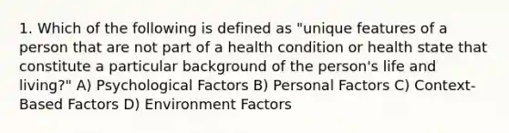 1. Which of the following is defined as "unique features of a person that are not part of a health condition or health state that constitute a particular background of the person's life and living?" A) Psychological Factors B) Personal Factors C) Context-Based Factors D) Environment Factors