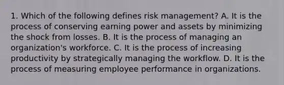 1. Which of the following defines risk management? A. It is the process of conserving earning power and assets by minimizing the shock from losses. B. It is the process of managing an organization's workforce. C. It is the process of increasing productivity by strategically managing the workflow. D. It is the process of measuring employee performance in organizations.